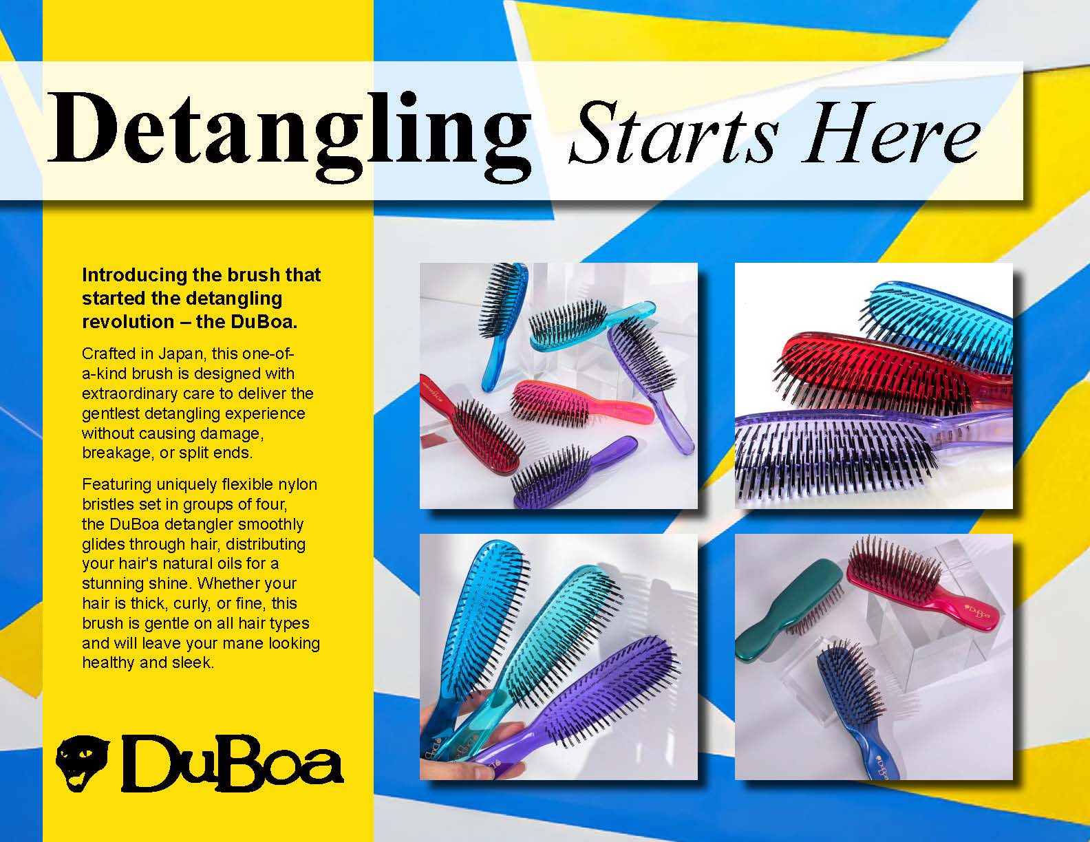 Introducing the brush that
started the detangling
revolution – the DuBoa.
Crafted in Japan, this one-ofa-
kind brush is designed with
extraordinary care to deliver the
gentlest detangling experience
without causing damage,
breakage, or split ends.
Featuring uniquely flexible nylon
bristles set in groups of four,
the DuBoa detangler smoothly
glides through hair, distributing
your hair's natural oils for a
stunning shine. Whether your
hair is thick, curly, or fine, this
brush is gentle on all hair types
and w