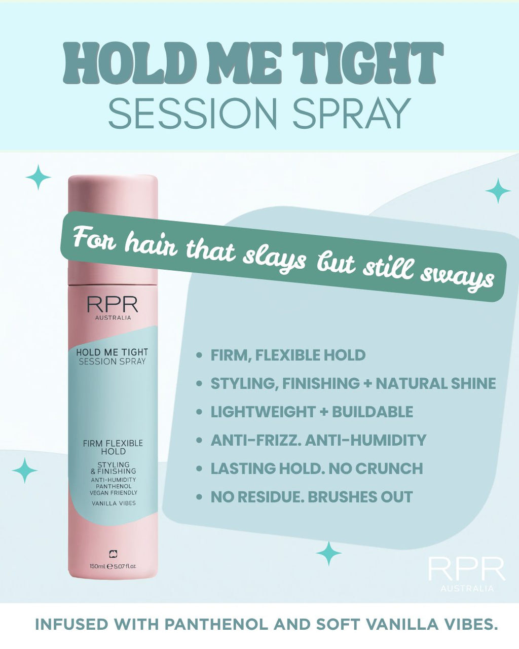 RPR Hold Me Tight Session Spray

It provides firm yet flexible hold that lasts all day, fights frizz and humidity and adds a natural shine thanks to Panthenol.

No crunch. No residue. Just flawless, touchable hold and that dreamy Vanilla Vibes aroma.